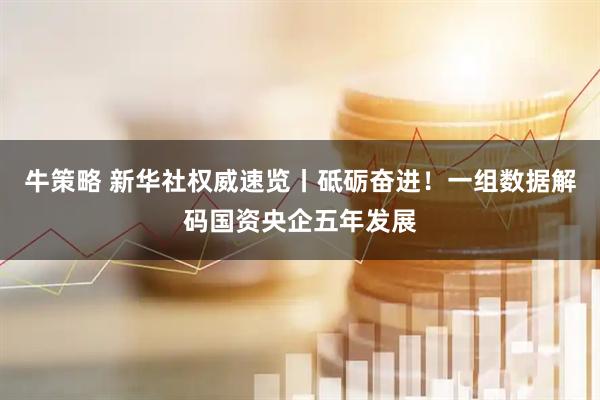 牛策略 新华社权威速览丨砥砺奋进！一组数据解码国资央企五年发展