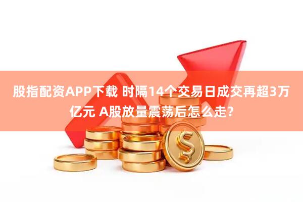 股指配资APP下载 时隔14个交易日成交再超3万亿元 A股放量震荡后怎么走？