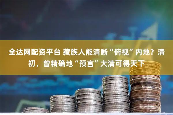 全达网配资平台 藏族人能清晰“俯视”内地？清初，曾精确地“预言”大清可得天下