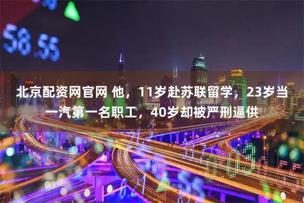 北京配资网官网 他,11岁赴苏联留学,23岁当一汽第一名职工,40岁却被严刑逼供