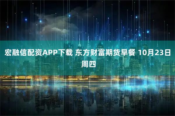 宏融信配资APP下载 东方财富期货早餐 10月23日 周四