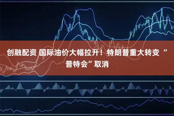 创融配资 国际油价大幅拉升!特朗普重大转变 “普特会”取消