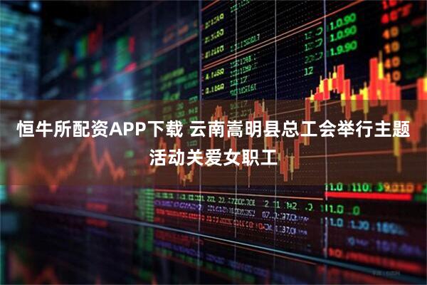 恒牛所配资APP下载 云南嵩明县总工会举行主题活动关爱女职工