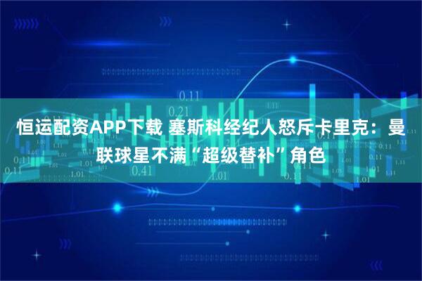 恒运配资APP下载 塞斯科经纪人怒斥卡里克：曼联球星不满“超级替补”角色