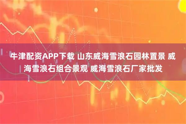 牛津配资APP下载 山东威海雪浪石园林置景 威海雪浪石组合景观 威海雪浪石厂家批发