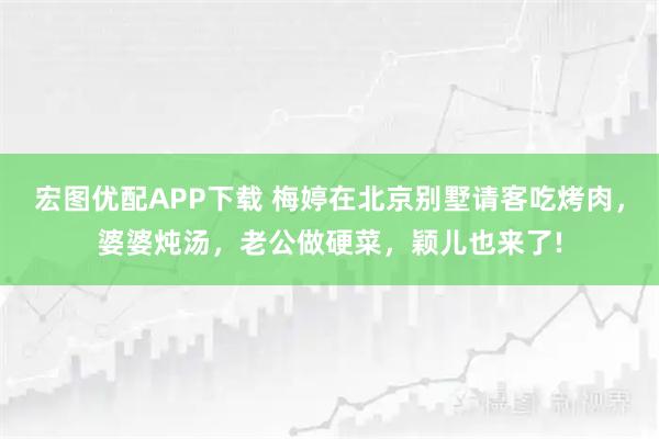 宏图优配APP下载 梅婷在北京别墅请客吃烤肉,婆婆炖汤,老公做硬菜,颖儿也来了!