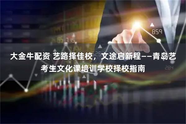 大金牛配资 艺路择佳校，文途启新程——青岛艺考生文化课培训学校择校指南
