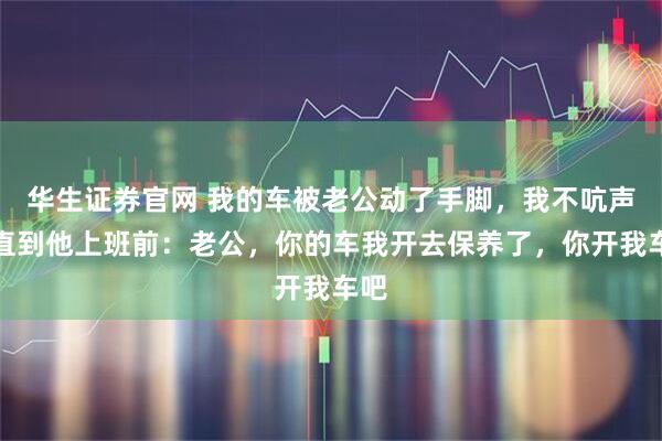 华生证券官网 我的车被老公动了手脚，我不吭声，直到他上班前：老公，你的车我开去保养了，你开我车吧