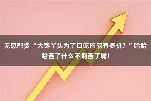 无息配资 “大馋丫头为了口吃的能有多拼?”哈哈哈苦了什么不能苦了嘴!