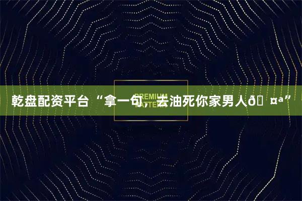 乾盘配资平台 “拿一句,去油死你家男人🤪”