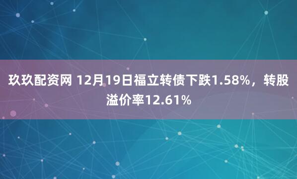玖玖配资网 12月19日福立转债下跌1.58%，转股溢价率12.61%