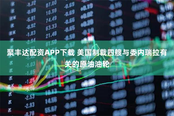 聚丰达配资APP下载 美国制裁四艘与委内瑞拉有关的原油油轮
