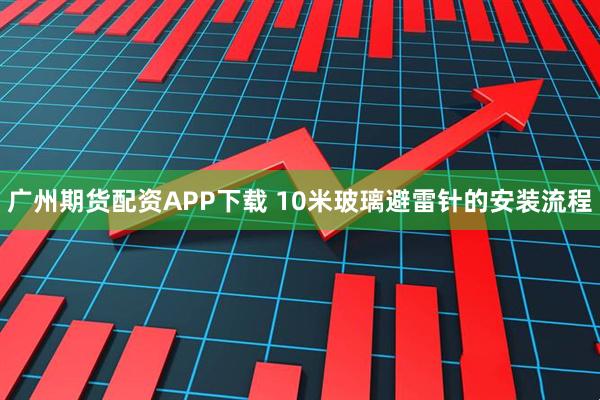 广州期货配资APP下载 10米玻璃避雷针的安装流程