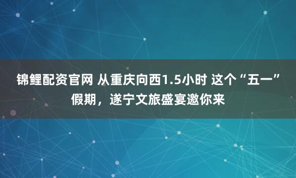 锦鲤配资官网 从重庆向西1.5小时 这个“五一”假期，遂宁文旅盛宴邀你来