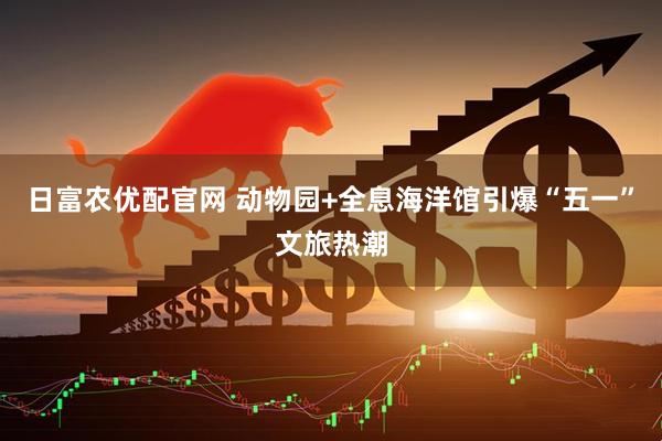 日富农优配官网 动物园+全息海洋馆引爆“五一”文旅热潮